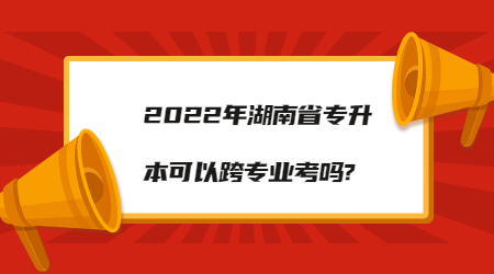 2022年湖南省专升本可以跨专业考吗?