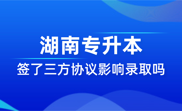 签了三方协议影响湖南专升本录取吗？