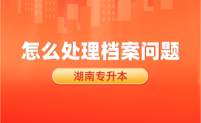 湖南专升本考试结束后，怎么处理档案问题？