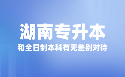 湖南专升本和全日制本科有无差别对待？