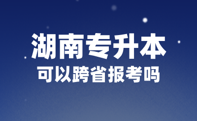 2025年湖南专升本可以跨省报考吗？