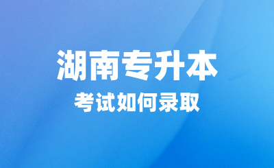 湖南专升本考试如何录取？招生院校有哪些？