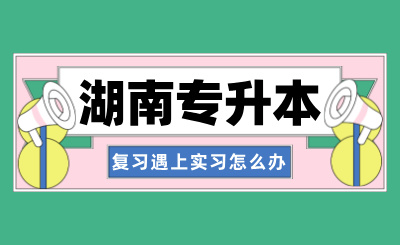 湖南专升本复习遇上实习，该如何取舍呢？