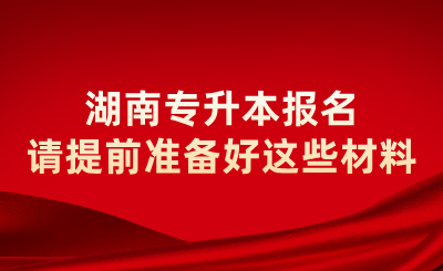 2025年湖南专升本报名请提前准备好这些材料