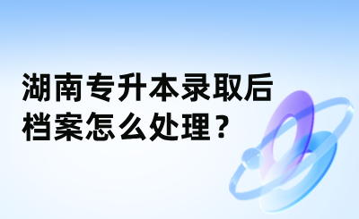 湖南专升本录取后档案怎么处理？