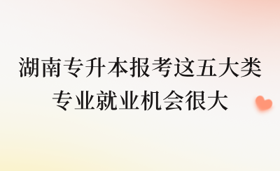 湖南专升本报考这五大类专业就业机会很大