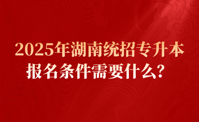 2025年湖南统招专升本报名条件需要什么？