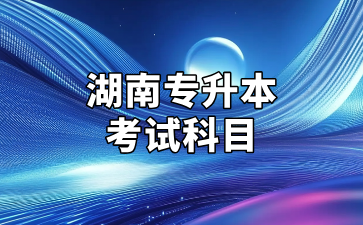 2025年湖南专升本考试招生专业考试科目公告